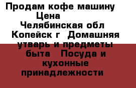 Продам кофе машину. › Цена ­ 1 000 - Челябинская обл., Копейск г. Домашняя утварь и предметы быта » Посуда и кухонные принадлежности   